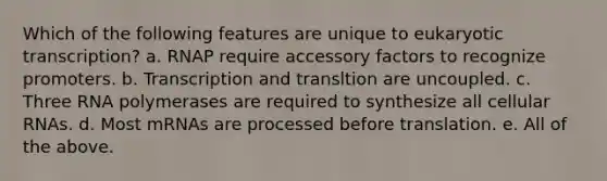 Which of the following features are unique to <a href='https://www.questionai.com/knowledge/k3qp6CyB96-eukaryotic-transcription' class='anchor-knowledge'>eukaryotic transcription</a>? a. RNAP require accessory factors to recognize promoters. b. Transcription and transltion are uncoupled. c. Three RNA polymerases are required to synthesize all cellular RNAs. d. Most mRNAs are processed before translation. e. All of the above.