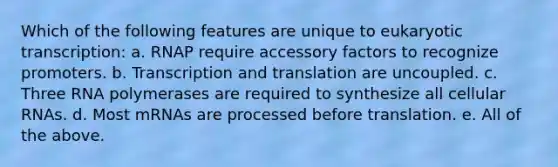 Which of the following features are unique to eukaryotic transcription: a. RNAP require accessory factors to recognize promoters. b. Transcription and translation are uncoupled. c. Three RNA polymerases are required to synthesize all cellular RNAs. d. Most mRNAs are processed before translation. e. All of the above.