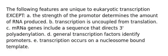 The following features are unique to <a href='https://www.questionai.com/knowledge/k3qp6CyB96-eukaryotic-transcription' class='anchor-knowledge'>eukaryotic transcription</a> EXCEPT: a. the strength of the promotor determines the amount of RNA produced. b. transcription is uncoupled from translation. c. mRNa genes include a sequence that directs 3' polyadenylation. d. general transcription factors identify promoters. e. transcription occurs on a nucleosome bound template.