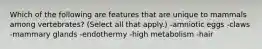 Which of the following are features that are unique to mammals among vertebrates? (Select all that apply.) -amniotic eggs -claws -mammary glands -endothermy -high metabolism -hair