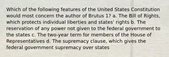 Which of the following features of the United States Constitution would most concern the author of Brutus 1? a. The Bill of Rights, which protects individual liberties and states' rights b. The reservation of any power not given to the federal government to the states c. The two-year term for members of the House of Representatives d. The supremacy clause, which gives the federal government supremacy over states