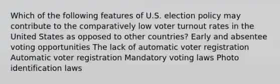 Which of the following features of U.S. election policy may contribute to the comparatively low voter turnout rates in the United States as opposed to other countries? Early and absentee voting opportunities The lack of automatic voter registration Automatic voter registration Mandatory voting laws Photo identification laws