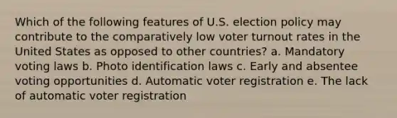 Which of the following features of U.S. election policy may contribute to the comparatively low voter turnout rates in the United States as opposed to other countries? a. Mandatory voting laws b. Photo identification laws c. Early and absentee voting opportunities d. Automatic voter registration e. The lack of automatic voter registration