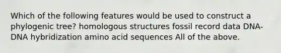 Which of the following features would be used to construct a phylogenic tree? homologous structures fossil record data DNA-DNA hybridization amino acid sequences All of the above.