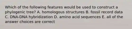 Which of the following features would be used to construct a phylogenic tree? A. homologous structures B. fossil record data C. DNA-DNA hybridization D. amino acid sequences E. all of the answer choices are correct