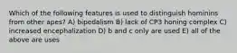 Which of the following features is used to distinguish hominins from other apes? A) bipedalism B) lack of CP3 honing complex C) increased encephalization D) b and c only are used E) all of the above are uses