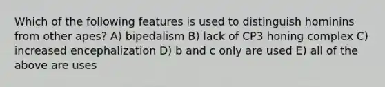 Which of the following features is used to distinguish hominins from other apes? A) bipedalism B) lack of CP3 honing complex C) increased encephalization D) b and c only are used E) all of the above are uses