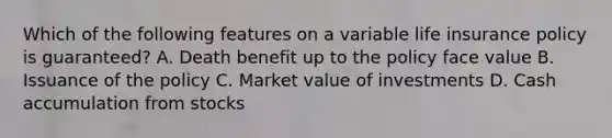 Which of the following features on a variable life insurance policy is guaranteed? A. Death benefit up to the policy face value B. Issuance of the policy C. Market value of investments D. Cash accumulation from stocks