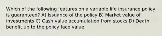 Which of the following features on a variable life insurance policy is guaranteed? A) Issuance of the policy B) Market value of investments C) Cash value accumulation from stocks D) Death benefit up to the policy face value