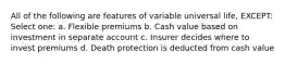 All of the following are features of variable universal life, EXCEPT: Select one: a. Flexible premiums b. Cash value based on investment in separate account c. Insurer decides where to invest premiums d. Death protection is deducted from cash value