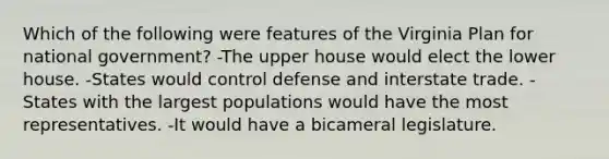 Which of the following were features of the Virginia Plan for national government? -The upper house would elect the lower house. -States would control defense and interstate trade. -States with the largest populations would have the most representatives. -It would have a bicameral legislature.