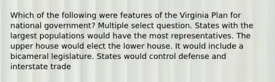 Which of the following were features of the Virginia Plan for national government? Multiple select question. States with the largest populations would have the most representatives. The upper house would elect the lower house. It would include a bicameral legislature. States would control defense and interstate trade