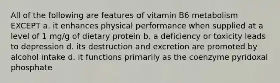 All of the following are features of vitamin B6 metabolism EXCEPT a. it enhances physical performance when supplied at a level of 1 mg/g of dietary protein b. a deficiency or toxicity leads to depression d. its destruction and excretion are promoted by alcohol intake d. it functions primarily as the coenzyme pyridoxal phosphate