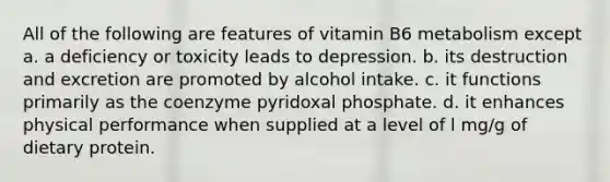 All of the following are features of vitamin B6 metabolism except a. a deficiency or toxicity leads to depression. b. its destruction and excretion are promoted by alcohol intake. c. it functions primarily as the coenzyme pyridoxal phosphate. d. it enhances physical performance when supplied at a level of l mg/g of dietary protein.