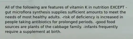 All of the following are features of vitamin K in nutrition EXCEPT -gut microflora synthesis supplies sufficient amounts to meet the needs of most healthy adults. -risk of deficiency is increased in people taking antibiotics for prolonged periods. -good food sources are plants of the cabbage family. -infants frequently require a supplement at birth.