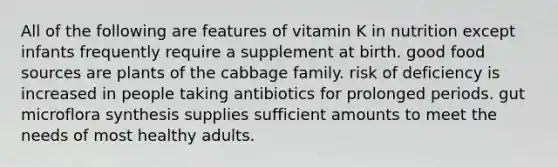 All of the following are features of vitamin K in nutrition except infants frequently require a supplement at birth. good food sources are plants of the cabbage family. risk of deficiency is increased in people taking antibiotics for prolonged periods. gut microflora synthesis supplies sufficient amounts to meet the needs of most healthy adults.