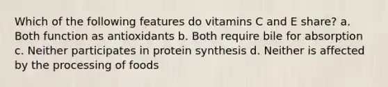 Which of the following features do vitamins C and E share? a. Both function as antioxidants b. Both require bile for absorption c. Neither participates in protein synthesis d. Neither is affected by the processing of foods