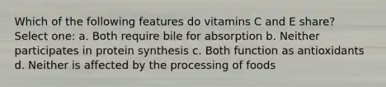 Which of the following features do vitamins C and E share? Select one: a. Both require bile for absorption b. Neither participates in protein synthesis c. Both function as antioxidants d. Neither is affected by the processing of foods