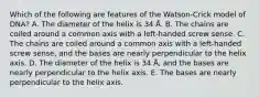 Which of the following are features of the Watson-Crick model of DNA? A. The diameter of the helix is 34 Å. B. The chains are coiled around a common axis with a left-handed screw sense. C. The chains are coiled around a common axis with a left-handed screw sense, and the bases are nearly perpendicular to the helix axis. D. The diameter of the helix is 34 Å, and the bases are nearly perpendicular to the helix axis. E. The bases are nearly perpendicular to the helix axis.