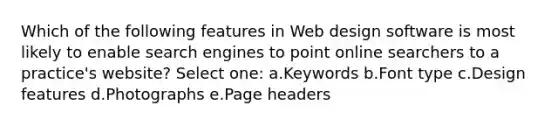 Which of the following features in Web design software is most likely to enable search engines to point online searchers to a practice's website? Select one: a.Keywords b.Font type c.Design features d.Photographs e.Page headers