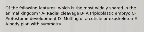 Of the following features, which is the most widely shared in the animal kingdom? A- Radial cleavage B- A triploblastic embryo C- Protostome development D- Molting of a cuticle or exoskeleton E- A body plan with symmetry