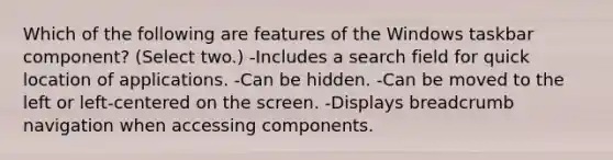 Which of the following are features of the Windows taskbar component? (Select two.) -Includes a search field for quick location of applications. -Can be hidden. -Can be moved to the left or left-centered on the screen. -Displays breadcrumb navigation when accessing components.