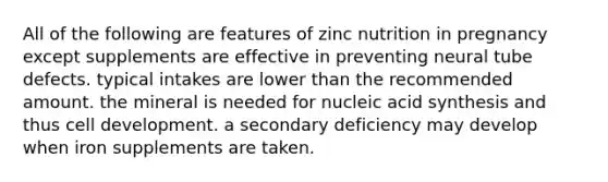 All of the following are features of zinc nutrition in pregnancy except supplements are effective in preventing neural tube defects. typical intakes are lower than the recommended amount. the mineral is needed for nucleic acid synthesis and thus cell development. a secondary deficiency may develop when iron supplements are taken.