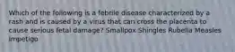 Which of the following is a febrile disease characterized by a rash and is caused by a virus that can cross the placenta to cause serious fetal damage? Smallpox Shingles Rubella Measles Impetigo