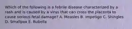 Which of the following is a febrile disease characterized by a rash and is caused by a virus that can cross the placenta to cause serious fetal damage? A. Measles B. Impetigo C. Shingles D. Smallpox E. Rubella