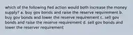 which of the following Fed action would both increase the money supply? a. buy gov bonds and raise the reserve requirement b. buy gov bonds and lower the reserve requirement c. sell gov bonds and raise the reserve requirement d. sell gov bonds and lower the reserver requirement