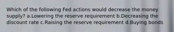 Which of the following Fed actions would decrease the money supply? a.Lowering the reserve requirement b.Decreasing the discount rate c.Raising the reserve requirement d.Buying bonds