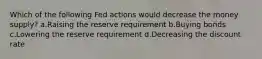 Which of the following Fed actions would decrease the money supply? a.Raising the reserve requirement b.Buying bonds c.Lowering the reserve requirement d.Decreasing the discount rate