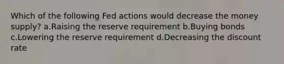 Which of the following Fed actions would decrease the money supply? a.Raising the reserve requirement b.Buying bonds c.Lowering the reserve requirement d.Decreasing the discount rate