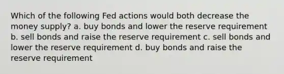 Which of the following Fed actions would both decrease the money supply? a. buy bonds and lower the reserve requirement b. sell bonds and raise the reserve requirement c. sell bonds and lower the reserve requirement d. buy bonds and raise the reserve requirement