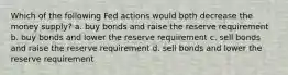 Which of the following Fed actions would both decrease the money supply? a. buy bonds and raise the reserve requirement b. buy bonds and lower the reserve requirement c. sell bonds and raise the reserve requirement d. sell bonds and lower the reserve requirement