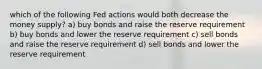 which of the following Fed actions would both decrease the money supply? a) buy bonds and raise the reserve requirement b) buy bonds and lower the reserve requirement c) sell bonds and raise the reserve requirement d) sell bonds and lower the reserve requirement