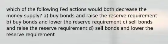 which of the following Fed actions would both decrease the money supply? a) buy bonds and raise the reserve requirement b) buy bonds and lower the reserve requirement c) sell bonds and raise the reserve requirement d) sell bonds and lower the reserve requirement