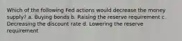 Which of the following Fed actions would decrease the money supply? a. Buying bonds b. Raising the reserve requirement c. Decreasing the discount rate d. Lowering the reserve requirement