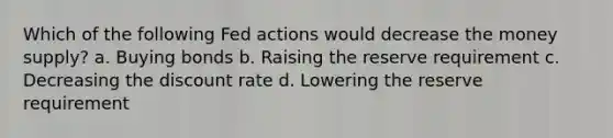 Which of the following Fed actions would decrease the money supply? a. Buying bonds b. Raising the reserve requirement c. Decreasing the discount rate d. Lowering the reserve requirement