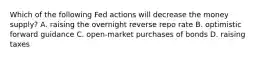 Which of the following Fed actions will decrease the money supply? A. raising the overnight reverse repo rate B. optimistic forward guidance C. open-market purchases of bonds D. raising taxes