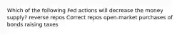 Which of the following Fed actions will decrease the money supply? reverse repos Correct repos open-market purchases of bonds raising taxes