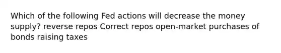 Which of the following Fed actions will decrease the money supply? reverse repos Correct repos open-market purchases of bonds raising taxes