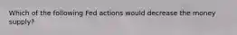 Which of the following Fed actions would decrease the money supply?