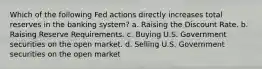 Which of the following Fed actions directly increases total reserves in the banking system? a. Raising the Discount Rate. b. Raising Reserve Requirements. c. Buying U.S. Government securities on the open market. d. Selling U.S. Government securities on the open market