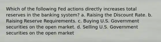 Which of the following Fed actions directly increases total reserves in the banking system? a. Raising the Discount Rate. b. Raising Reserve Requirements. c. Buying U.S. Government securities on the open market. d. Selling U.S. Government securities on the open market