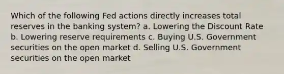 Which of the following Fed actions directly increases total reserves in the banking system? a. Lowering the Discount Rate b. Lowering reserve requirements c. Buying U.S. Government securities on the open market d. Selling U.S. Government securities on the open market