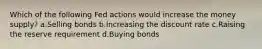 Which of the following Fed actions would increase the money supply? a.Selling bonds b.Increasing the discount rate c.Raising the reserve requirement d.Buying bonds