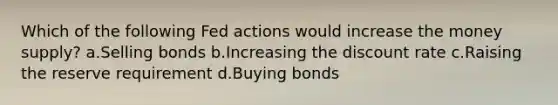 Which of the following Fed actions would increase the money supply? a.Selling bonds b.Increasing the discount rate c.Raising the reserve requirement d.Buying bonds