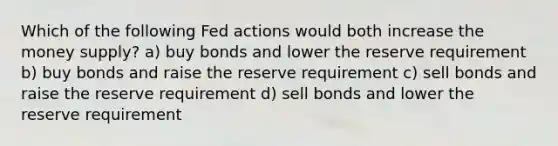 Which of the following Fed actions would both increase the money supply? a) buy bonds and lower the reserve requirement b) buy bonds and raise the reserve requirement c) sell bonds and raise the reserve requirement d) sell bonds and lower the reserve requirement