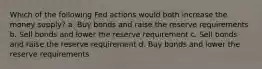 Which of the following Fed actions would both increase the money supply? a. Buy bonds and raise the reserve requirements b. Sell bonds and lower the reserve requirement c. Sell bonds and raise the reserve requirement d. Buy bonds and lower the reserve requirements